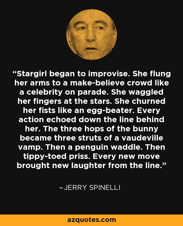 Stargirl began to improvise. She flung her arms to a make-believe crowd like a celebrity on parade. She waggled her fingers at the stars. She churned her fists like an egg-beater. Every action echoed down the line behind her. The three hops of the bunny became three struts of a vaudeville vamp. Then a penguin waddle. Then tippy-toed priss. Every new move brought new laughter from the line. - Jerry Spinelli