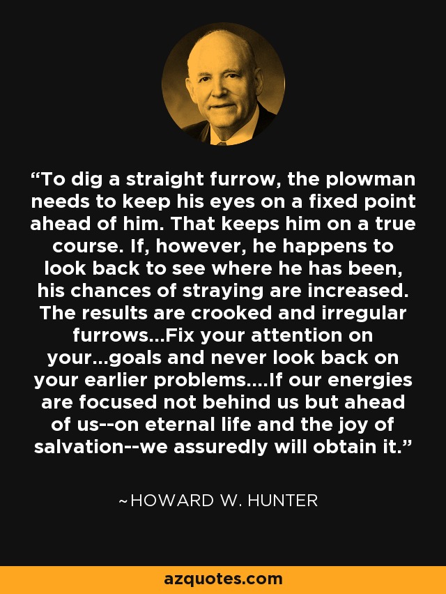 To dig a straight furrow, the plowman needs to keep his eyes on a fixed point ahead of him. That keeps him on a true course. If, however, he happens to look back to see where he has been, his chances of straying are increased. The results are crooked and irregular furrows...Fix your attention on your...goals and never look back on your earlier problems....If our energies are focused not behind us but ahead of us--on eternal life and the joy of salvation--we assuredly will obtain it. - Howard W. Hunter