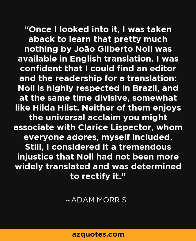 Once I looked into it, I was taken aback to learn that pretty much nothing by João Gilberto Noll was available in English translation. I was confident that I could find an editor and the readership for a translation: Noll is highly respected in Brazil, and at the same time divisive, somewhat like Hilda Hilst. Neither of them enjoys the universal acclaim you might associate with Clarice Lispector, whom everyone adores, myself included. Still, I considered it a tremendous injustice that Noll had not been more widely translated and was determined to rectify it. - Adam Morris