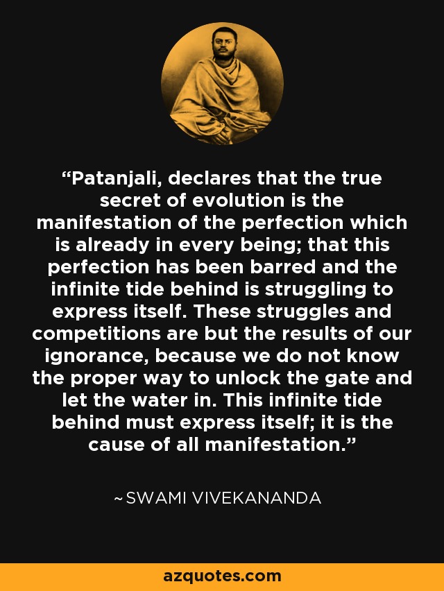 Patanjali, declares that the true secret of evolution is the manifestation of the perfection which is already in every being; that this perfection has been barred and the infinite tide behind is struggling to express itself. These struggles and competitions are but the results of our ignorance, because we do not know the proper way to unlock the gate and let the water in. This infinite tide behind must express itself; it is the cause of all manifestation. - Swami Vivekananda