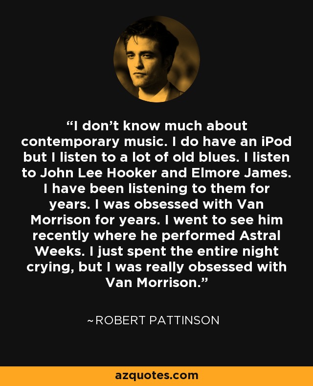 I don't know much about contemporary music. I do have an iPod but I listen to a lot of old blues. I listen to John Lee Hooker and Elmore James. I have been listening to them for years. I was obsessed with Van Morrison for years. I went to see him recently where he performed Astral Weeks. I just spent the entire night crying, but I was really obsessed with Van Morrison. - Robert Pattinson
