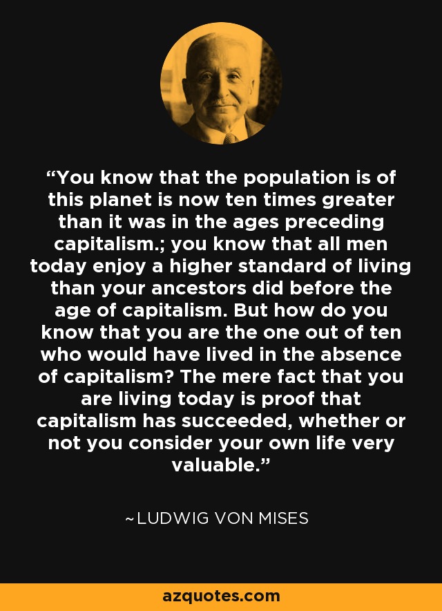 You know that the population is of this planet is now ten times greater than it was in the ages preceding capitalism.; you know that all men today enjoy a higher standard of living than your ancestors did before the age of capitalism. But how do you know that you are the one out of ten who would have lived in the absence of capitalism? The mere fact that you are living today is proof that capitalism has succeeded, whether or not you consider your own life very valuable. - Ludwig von Mises