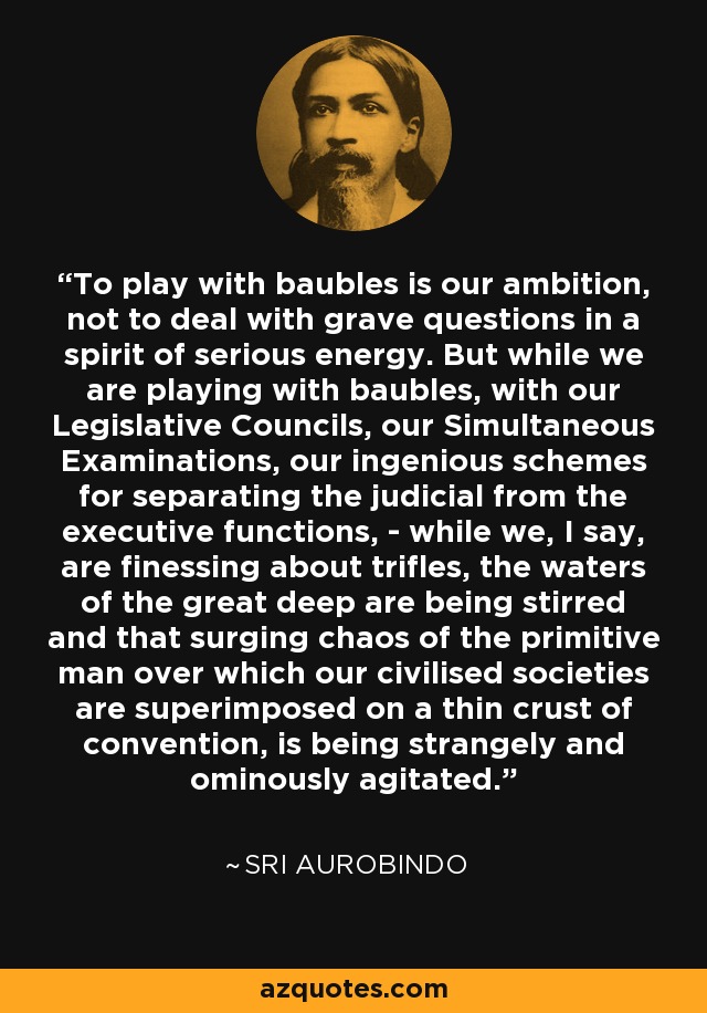 To play with baubles is our ambition, not to deal with grave questions in a spirit of serious energy. But while we are playing with baubles, with our Legislative Councils, our Simultaneous Examinations, our ingenious schemes for separating the judicial from the executive functions, - while we, I say, are finessing about trifles, the waters of the great deep are being stirred and that surging chaos of the primitive man over which our civilised societies are superimposed on a thin crust of convention, is being strangely and ominously agitated. - Sri Aurobindo