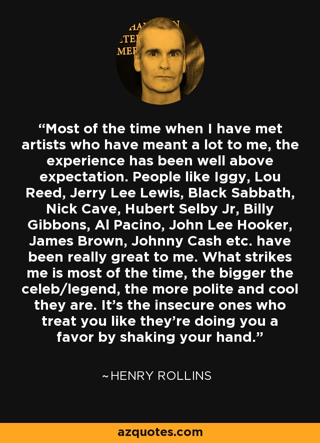 Most of the time when I have met artists who have meant a lot to me, the experience has been well above expectation. People like Iggy, Lou Reed, Jerry Lee Lewis, Black Sabbath, Nick Cave, Hubert Selby Jr, Billy Gibbons, Al Pacino, John Lee Hooker, James Brown, Johnny Cash etc. have been really great to me. What strikes me is most of the time, the bigger the celeb/legend, the more polite and cool they are. It's the insecure ones who treat you like they're doing you a favor by shaking your hand. - Henry Rollins