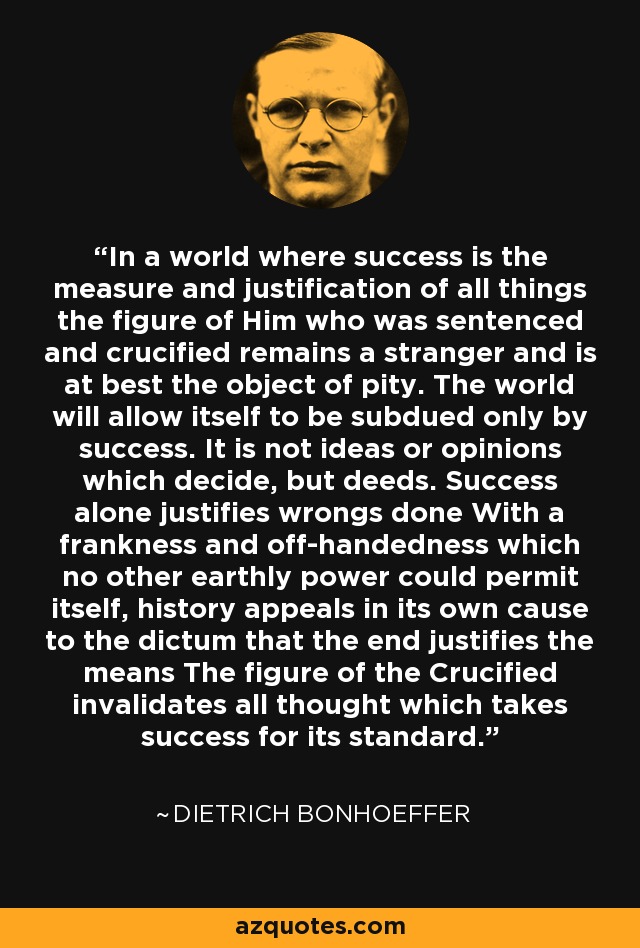 In a world where success is the measure and justification of all things the figure of Him who was sentenced and crucified remains a stranger and is at best the object of pity. The world will allow itself to be subdued only by success. It is not ideas or opinions which decide, but deeds. Success alone justifies wrongs done With a frankness and off-handedness which no other earthly power could permit itself, history appeals in its own cause to the dictum that the end justifies the means The figure of the Crucified invalidates all thought which takes success for its standard. - Dietrich Bonhoeffer