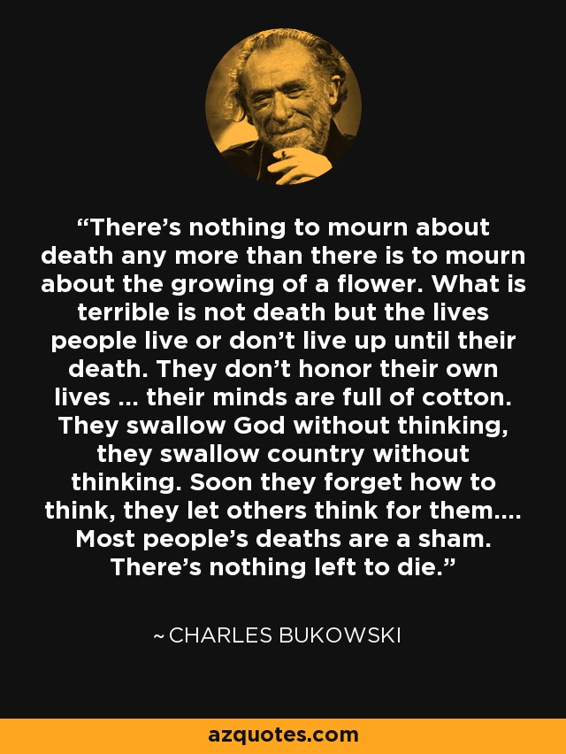 There's nothing to mourn about death any more than there is to mourn about the growing of a flower. What is terrible is not death but the lives people live or don't live up until their death. They don't honor their own lives ... their minds are full of cotton. They swallow God without thinking, they swallow country without thinking. Soon they forget how to think, they let others think for them.... Most people's deaths are a sham. There's nothing left to die. - Charles Bukowski