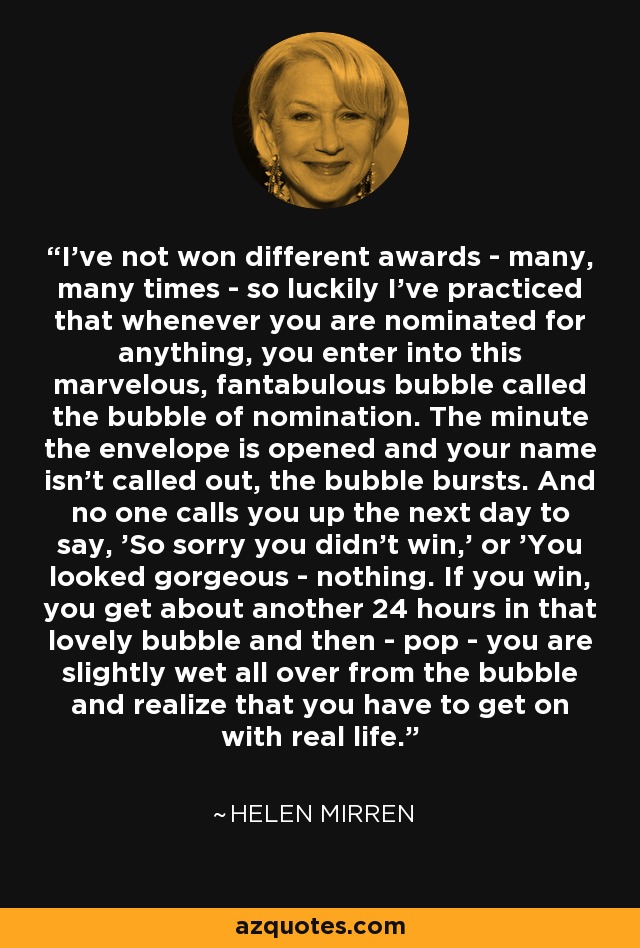 I've not won different awards - many, many times - so luckily I've practiced that whenever you are nominated for anything, you enter into this marvelous, fantabulous bubble called the bubble of nomination. The minute the envelope is opened and your name isn't called out, the bubble bursts. And no one calls you up the next day to say, 'So sorry you didn't win,' or 'You looked gorgeous - nothing. If you win, you get about another 24 hours in that lovely bubble and then - pop - you are slightly wet all over from the bubble and realize that you have to get on with real life. - Helen Mirren