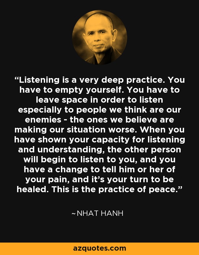 Listening is a very deep practice. You have to empty yourself. You have to leave space in order to listen especially to people we think are our enemies - the ones we believe are making our situation worse. When you have shown your capacity for listening and understanding, the other person will begin to listen to you, and you have a change to tell him or her of your pain, and it's your turn to be healed. This is the practice of peace. - Nhat Hanh
