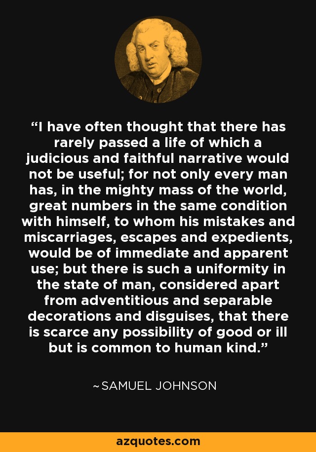 I have often thought that there has rarely passed a life of which a judicious and faithful narrative would not be useful; for not only every man has, in the mighty mass of the world, great numbers in the same condition with himself, to whom his mistakes and miscarriages, escapes and expedients, would be of immediate and apparent use; but there is such a uniformity in the state of man, considered apart from adventitious and separable decorations and disguises, that there is scarce any possibility of good or ill but is common to human kind. - Samuel Johnson