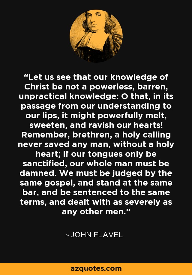 Let us see that our knowledge of Christ be not a powerless, barren, unpractical knowledge: O that, in its passage from our understanding to our lips, it might powerfully melt, sweeten, and ravish our hearts! Remember, brethren, a holy calling never saved any man, without a holy heart; if our tongues only be sanctified, our whole man must be damned. We must be judged by the same gospel, and stand at the same bar, and be sentenced to the same terms, and dealt with as severely as any other men. - John Flavel