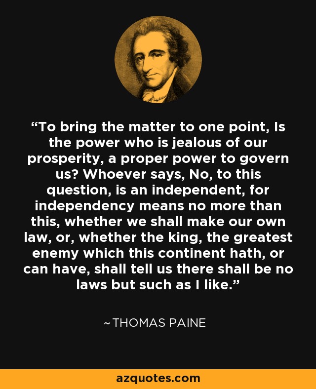 To bring the matter to one point, Is the power who is jealous of our prosperity, a proper power to govern us? Whoever says, No, to this question, is an independent, for independency means no more than this, whether we shall make our own law, or, whether the king, the greatest enemy which this continent hath, or can have, shall tell us there shall be no laws but such as I like. - Thomas Paine