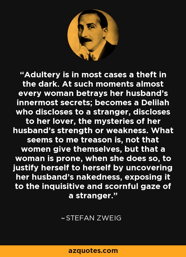 Adultery is in most cases a theft in the dark. At such moments almost every woman betrays her husband's innermost secrets; becomes a Delilah who discloses to a stranger, discloses to her lover, the mysteries of her husband's strength or weakness. What seems to me treason is, not that women give themselves, but that a woman is prone, when she does so, to justify herself to herself by uncovering her husband's nakedness, exposing it to the inquisitive and scornful gaze of a stranger. - Stefan Zweig