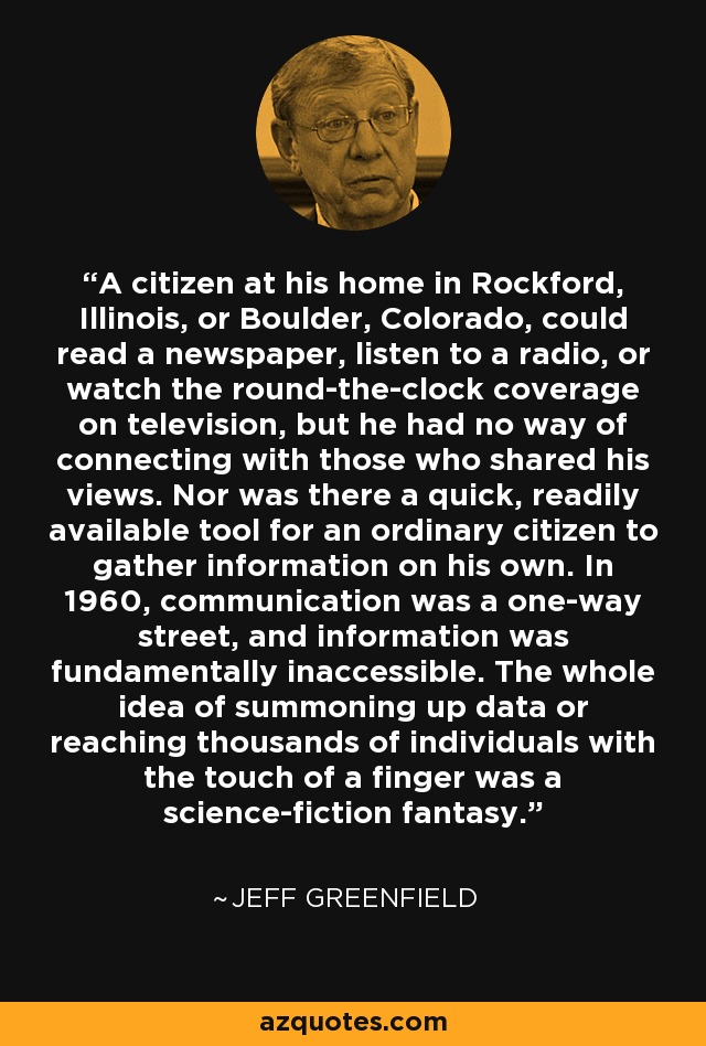 A citizen at his home in Rockford, Illinois, or Boulder, Colorado, could read a newspaper, listen to a radio, or watch the round-the-clock coverage on television, but he had no way of connecting with those who shared his views. Nor was there a quick, readily available tool for an ordinary citizen to gather information on his own. In 1960, communication was a one-way street, and information was fundamentally inaccessible. The whole idea of summoning up data or reaching thousands of individuals with the touch of a finger was a science-fiction fantasy. - Jeff Greenfield