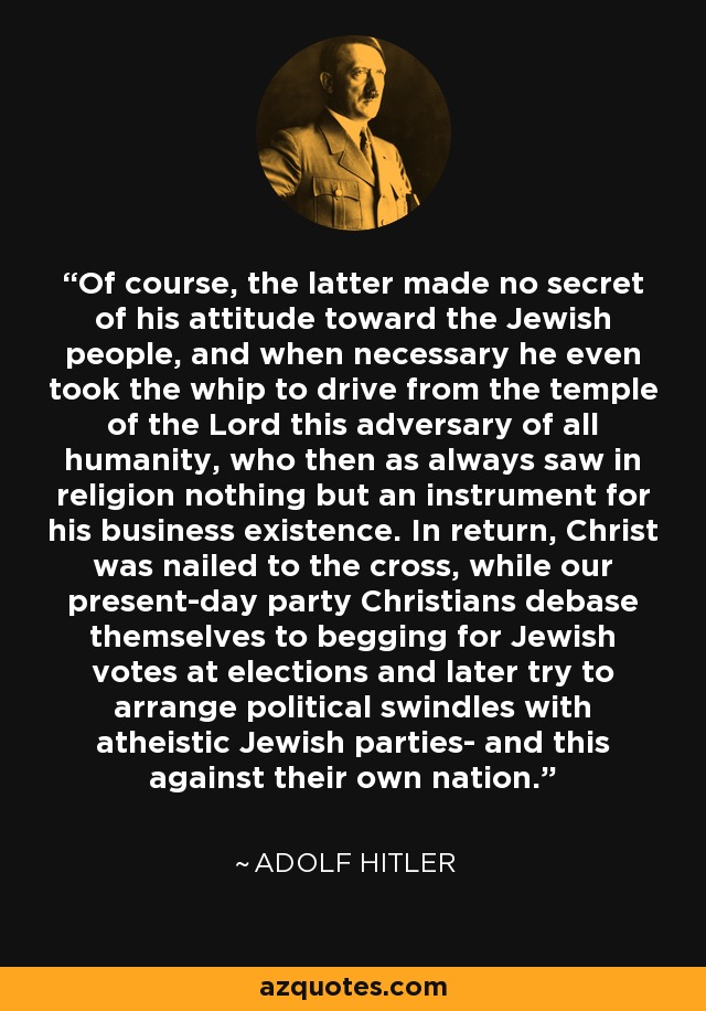 Of course, the latter made no secret of his attitude toward the Jewish people, and when necessary he even took the whip to drive from the temple of the Lord this adversary of all humanity, who then as always saw in religion nothing but an instrument for his business existence. In return, Christ was nailed to the cross, while our present-day party Christians debase themselves to begging for Jewish votes at elections and later try to arrange political swindles with atheistic Jewish parties- and this against their own nation. - Adolf Hitler