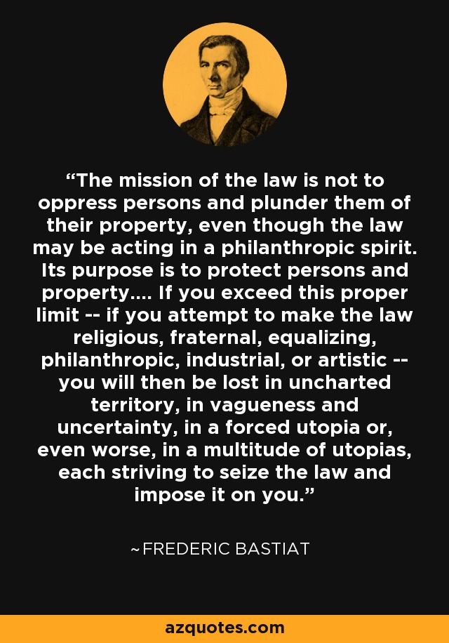 The mission of the law is not to oppress persons and plunder them of their property, even though the law may be acting in a philanthropic spirit. Its purpose is to protect persons and property.... If you exceed this proper limit -- if you attempt to make the law religious, fraternal, equalizing, philanthropic, industrial, or artistic -- you will then be lost in uncharted territory, in vagueness and uncertainty, in a forced utopia or, even worse, in a multitude of utopias, each striving to seize the law and impose it on you. - Frederic Bastiat