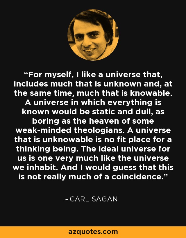 For myself, I like a universe that, includes much that is unknown and, at the same time, much that is knowable. A universe in which everything is known would be static and dull, as boring as the heaven of some weak-minded theologians. A universe that is unknowable is no fit place for a thinking being. The ideal universe for us is one very much like the universe we inhabit. And I would guess that this is not really much of a coincidence. - Carl Sagan
