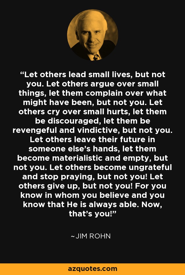 Let others lead small lives, but not you. Let others argue over small things, let them complain over what might have been, but not you. Let others cry over small hurts, let them be discouraged, let them be revengeful and vindictive, but not you. Let others leave their future in someone else's hands, let them become materialistic and empty, but not you. Let others become ungrateful and stop praying, but not you! Let others give up, but not you! For you know in whom you believe and you know that He is always able. Now, that's you! - Jim Rohn