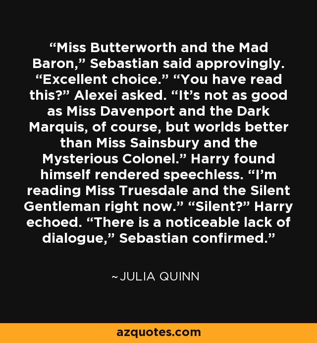 Miss Butterworth and the Mad Baron,” Sebastian said approvingly. “Excellent choice.” “You have read this?” Alexei asked. “It’s not as good as Miss Davenport and the Dark Marquis, of course, but worlds better than Miss Sainsbury and the Mysterious Colonel.” Harry found himself rendered speechless. “I’m reading Miss Truesdale and the Silent Gentleman right now.” “Silent?” Harry echoed. “There is a noticeable lack of dialogue,” Sebastian confirmed. - Julia Quinn