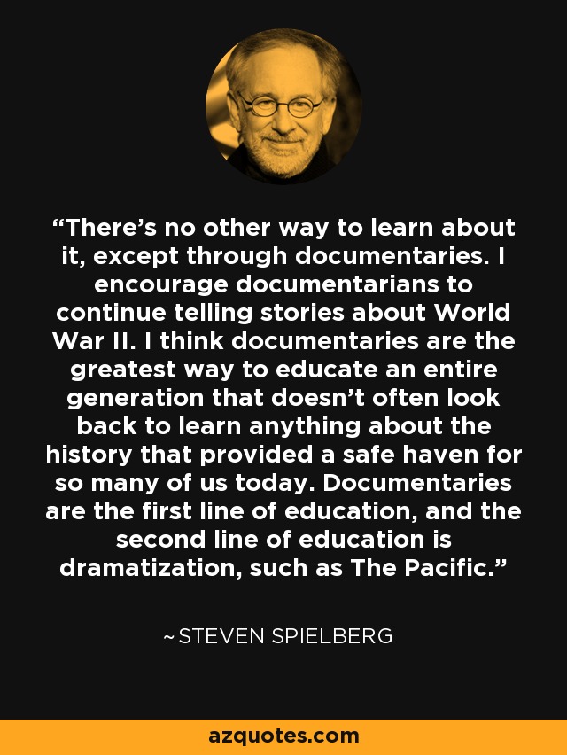 There's no other way to learn about it, except through documentaries. I encourage documentarians to continue telling stories about World War II. I think documentaries are the greatest way to educate an entire generation that doesn't often look back to learn anything about the history that provided a safe haven for so many of us today. Documentaries are the first line of education, and the second line of education is dramatization, such as The Pacific. - Steven Spielberg