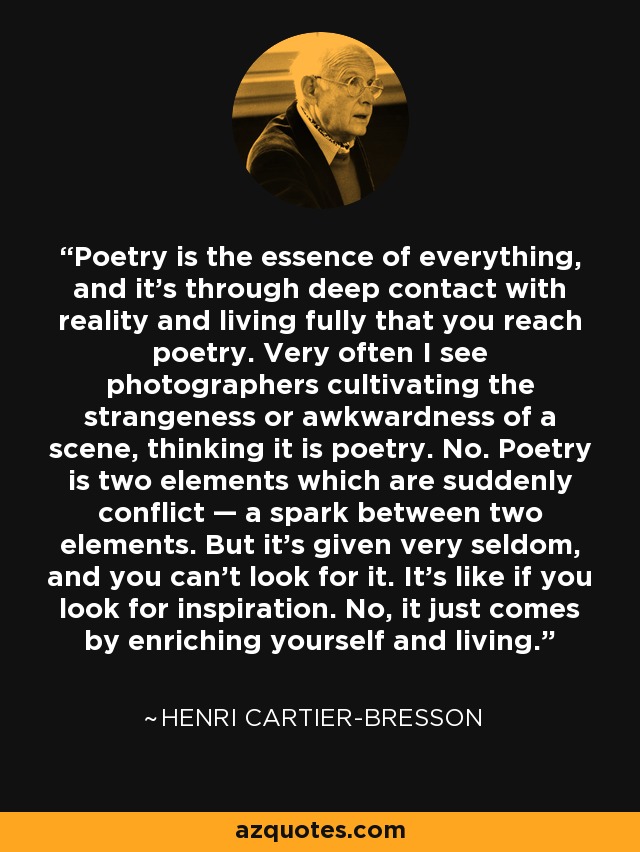 Poetry is the essence of everything, and it’s through deep contact with reality and living fully that you reach poetry. Very often I see photographers cultivating the strangeness or awkwardness of a scene, thinking it is poetry. No. Poetry is two elements which are suddenly conflict — a spark between two elements. But it’s given very seldom, and you can’t look for it. It’s like if you look for inspiration. No, it just comes by enriching yourself and living. - Henri Cartier-Bresson