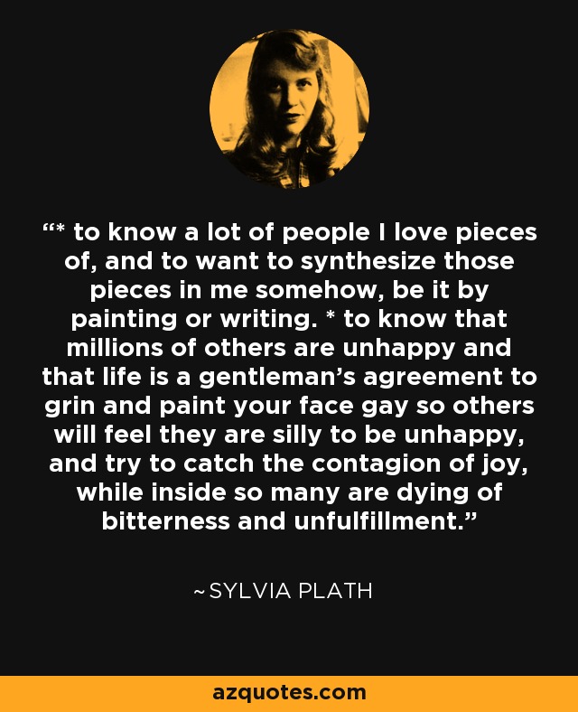 * to know a lot of people I love pieces of, and to want to synthesize those pieces in me somehow, be it by painting or writing. * to know that millions of others are unhappy and that life is a gentleman's agreement to grin and paint your face gay so others will feel they are silly to be unhappy, and try to catch the contagion of joy, while inside so many are dying of bitterness and unfulfillment. - Sylvia Plath