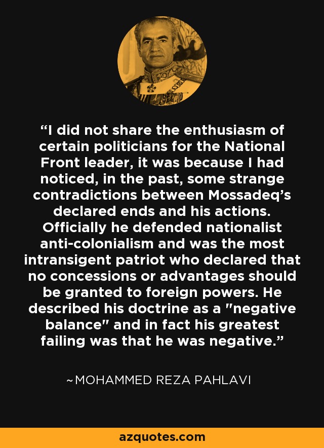 I did not share the enthusiasm of certain politicians for the National Front leader, it was because I had noticed, in the past, some strange contradictions between Mossadeq's declared ends and his actions. Officially he defended nationalist anti-colonialism and was the most intransigent patriot who declared that no concessions or advantages should be granted to foreign powers. He described his doctrine as a 