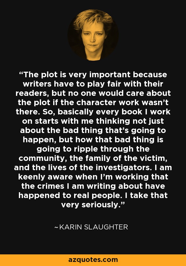 The plot is very important because writers have to play fair with their readers, but no one would care about the plot if the character work wasn't there. So, basically every book I work on starts with me thinking not just about the bad thing that's going to happen, but how that bad thing is going to ripple through the community, the family of the victim, and the lives of the investigators. I am keenly aware when I'm working that the crimes I am writing about have happened to real people. I take that very seriously. - Karin Slaughter