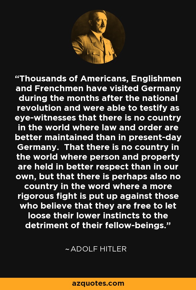 Thousands of Americans, Englishmen and Frenchmen have visited Germany during the months after the national revolution and were able to testify as eye-witnesses that there is no country in the world where law and order are better maintained than in present-day Germany. That there is no country in the world where person and property are held in better respect than in our own, but that there is perhaps also no country in the word where a more rigorous fight is put up against those who believe that they are free to let loose their lower instincts to the detriment of their fellow-beings. - Adolf Hitler