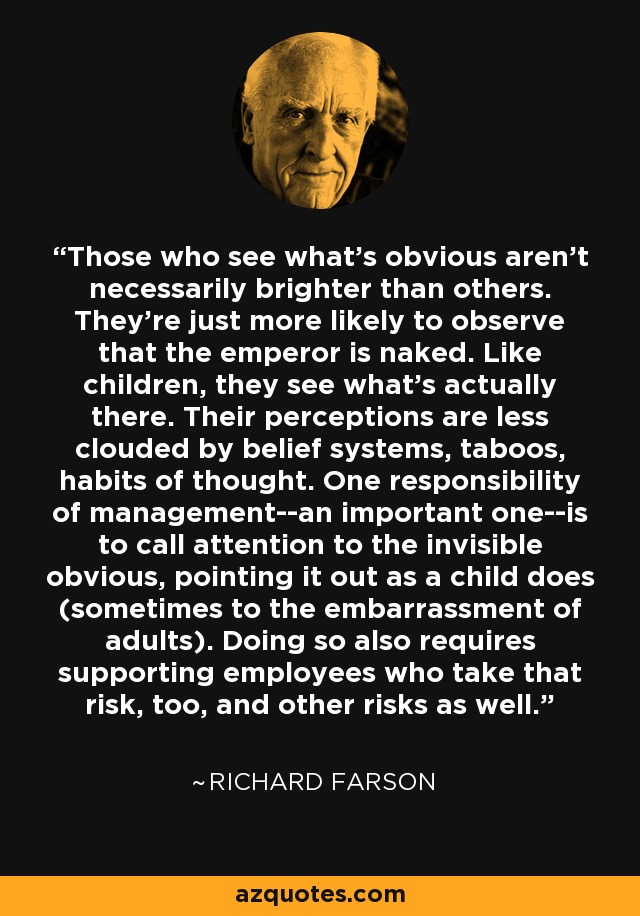 Those who see what's obvious aren't necessarily brighter than others. They're just more likely to observe that the emperor is naked. Like children, they see what's actually there. Their perceptions are less clouded by belief systems, taboos, habits of thought. One responsibility of management--an important one--is to call attention to the invisible obvious, pointing it out as a child does (sometimes to the embarrassment of adults). Doing so also requires supporting employees who take that risk, too, and other risks as well. - Richard Farson