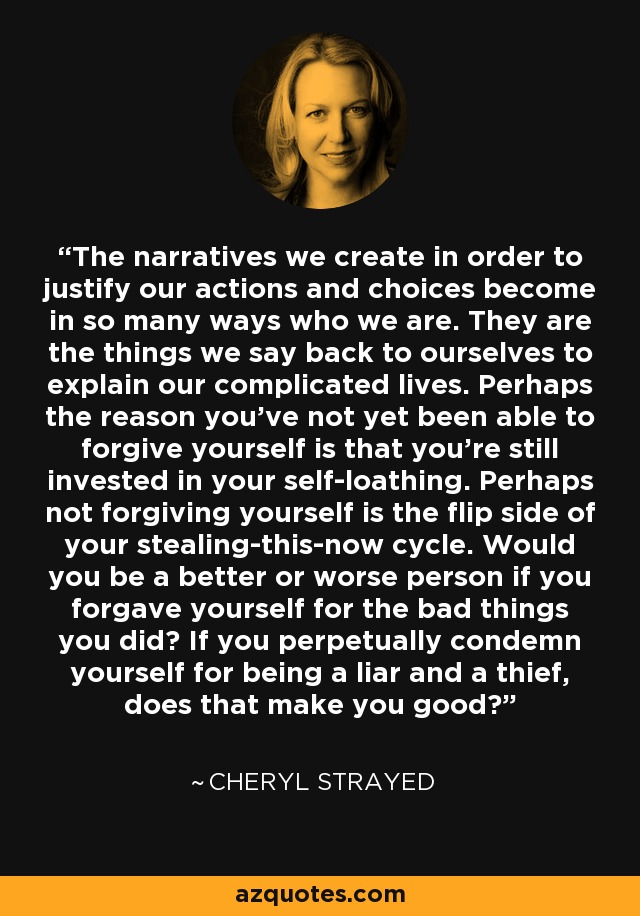 The narratives we create in order to justify our actions and choices become in so many ways who we are. They are the things we say back to ourselves to explain our complicated lives. Perhaps the reason you've not yet been able to forgive yourself is that you're still invested in your self-loathing. Perhaps not forgiving yourself is the flip side of your stealing-this-now cycle. Would you be a better or worse person if you forgave yourself for the bad things you did? If you perpetually condemn yourself for being a liar and a thief, does that make you good? - Cheryl Strayed