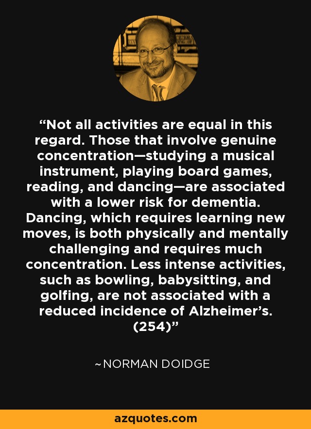 Not all activities are equal in this regard. Those that involve genuine concentration—studying a musical instrument, playing board games, reading, and dancing—are associated with a lower risk for dementia. Dancing, which requires learning new moves, is both physically and mentally challenging and requires much concentration. Less intense activities, such as bowling, babysitting, and golfing, are not associated with a reduced incidence of Alzheimer’s. (254) - Norman Doidge