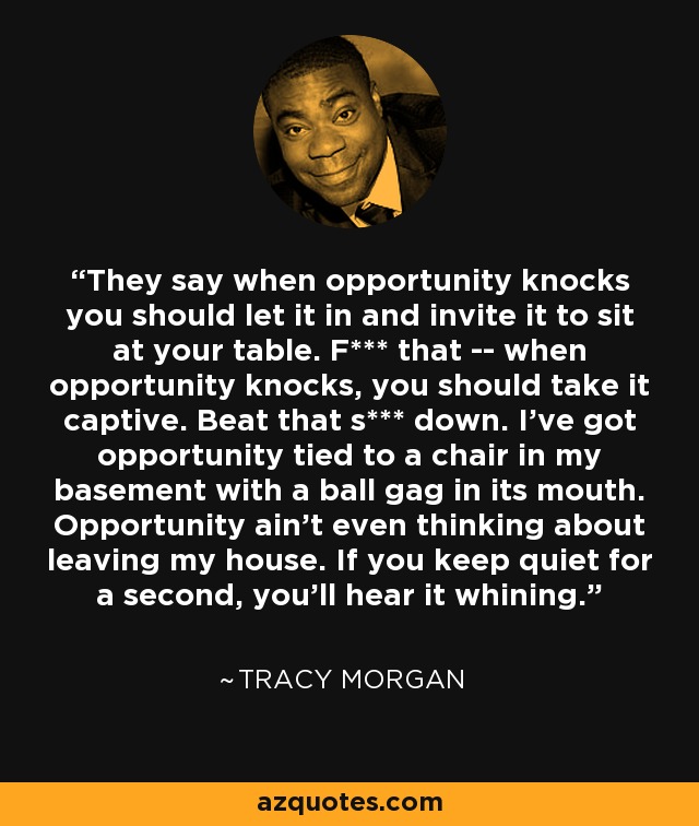 They say when opportunity knocks you should let it in and invite it to sit at your table. F*** that -- when opportunity knocks, you should take it captive. Beat that s*** down. I've got opportunity tied to a chair in my basement with a ball gag in its mouth. Opportunity ain't even thinking about leaving my house. If you keep quiet for a second, you'll hear it whining. - Tracy Morgan