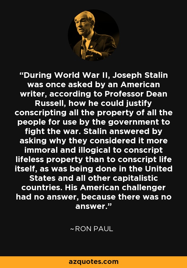 During World War II, Joseph Stalin was once asked by an American writer, according to Professor Dean Russell, how he could justify conscripting all the property of all the people for use by the government to fight the war. Stalin answered by asking why they considered it more immoral and illogical to conscript lifeless property than to conscript life itself, as was being done in the United States and all other capitalistic countries. His American challenger had no answer, because there was no answer. - Ron Paul