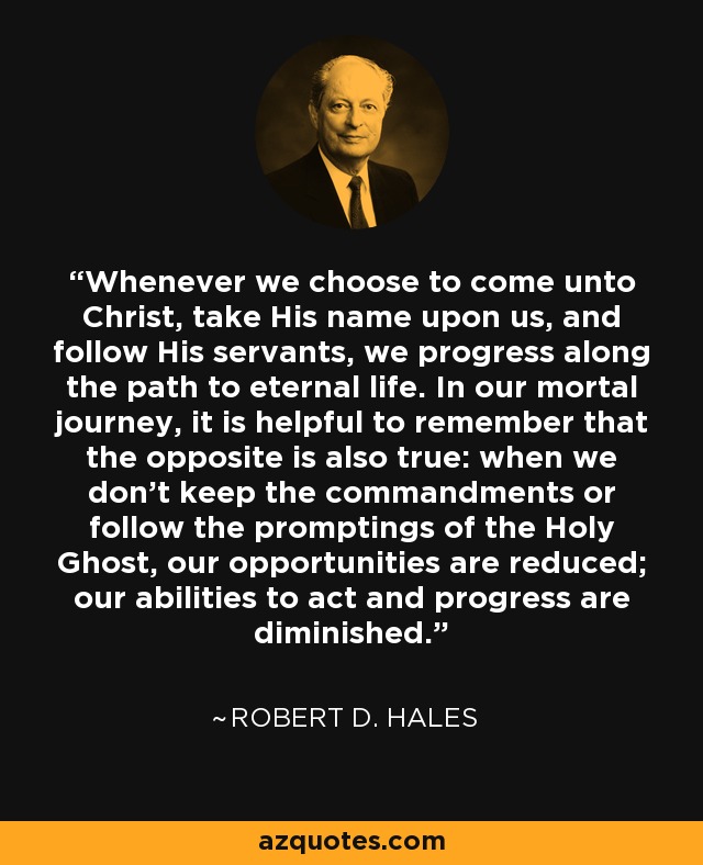 Whenever we choose to come unto Christ, take His name upon us, and follow His servants, we progress along the path to eternal life. In our mortal journey, it is helpful to remember that the opposite is also true: when we don't keep the commandments or follow the promptings of the Holy Ghost, our opportunities are reduced; our abilities to act and progress are diminished. - Robert D. Hales