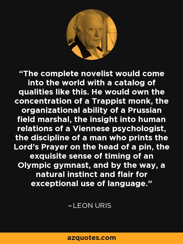 The complete novelist would come into the world with a catalog of qualities like this. He would own the concentration of a Trappist monk, the organizational ability of a Prussian field marshal, the insight into human relations of a Viennese psychologist, the discipline of a man who prints the Lord's Prayer on the head of a pin, the exquisite sense of timing of an Olympic gymnast, and by the way, a natural instinct and flair for exceptional use of language. - Leon Uris