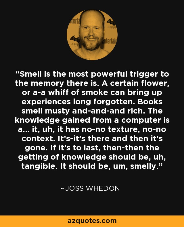 Smell is the most powerful trigger to the memory there is. A certain flower, or a-a whiff of smoke can bring up experiences long forgotten. Books smell musty and-and-and rich. The knowledge gained from a computer is a... it, uh, it has no-no texture, no-no context. It's-it's there and then it's gone. If it's to last, then-then the getting of knowledge should be, uh, tangible. It should be, um, smelly. - Joss Whedon