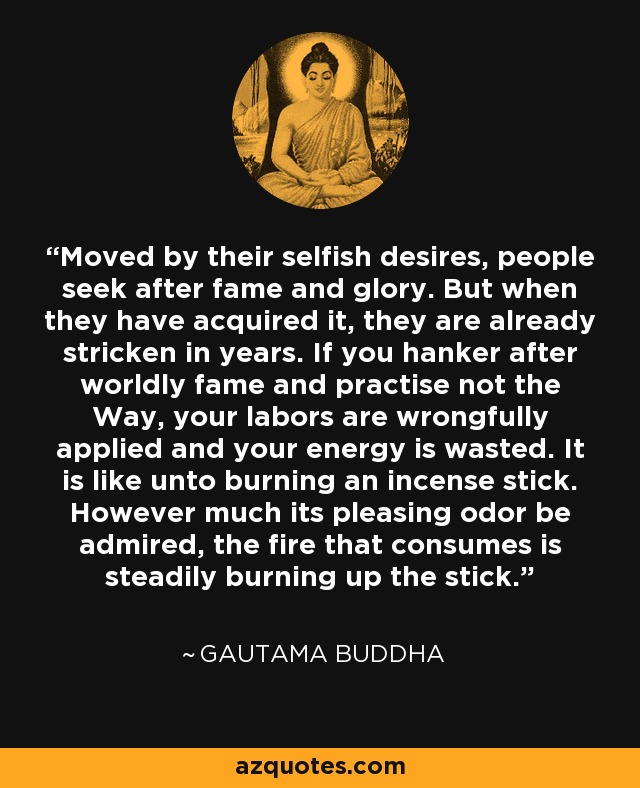 Moved by their selfish desires, people seek after fame and glory. But when they have acquired it, they are already stricken in years. If you hanker after worldly fame and practise not the Way, your labors are wrongfully applied and your energy is wasted. It is like unto burning an incense stick. However much its pleasing odor be admired, the fire that consumes is steadily burning up the stick. - Gautama Buddha