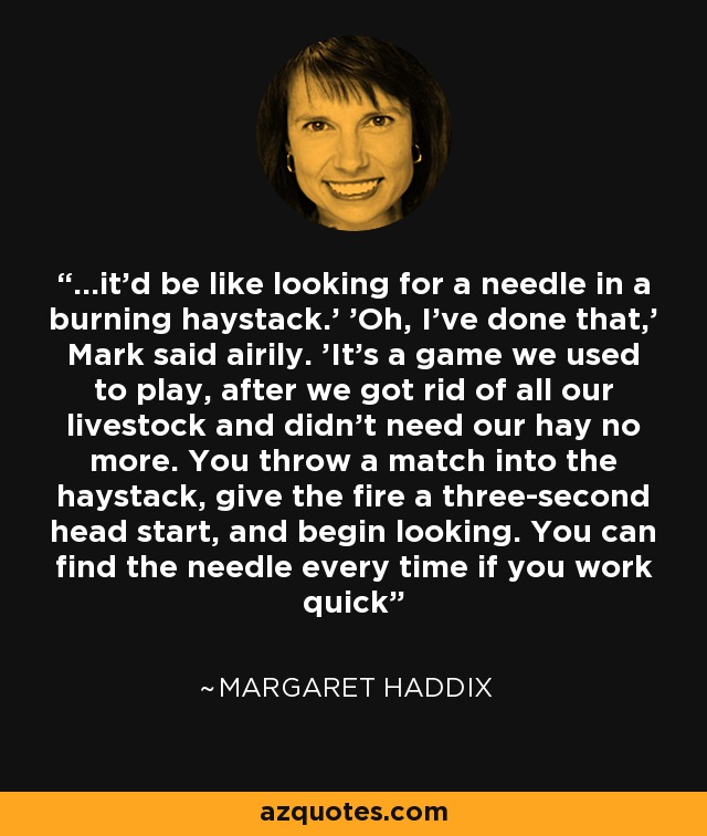 ...it’d be like looking for a needle in a burning haystack.' 'Oh, I’ve done that,' Mark said airily. 'It’s a game we used to play, after we got rid of all our livestock and didn’t need our hay no more. You throw a match into the haystack, give the fire a three-second head start, and begin looking. You can find the needle every time if you work quick - Margaret Haddix