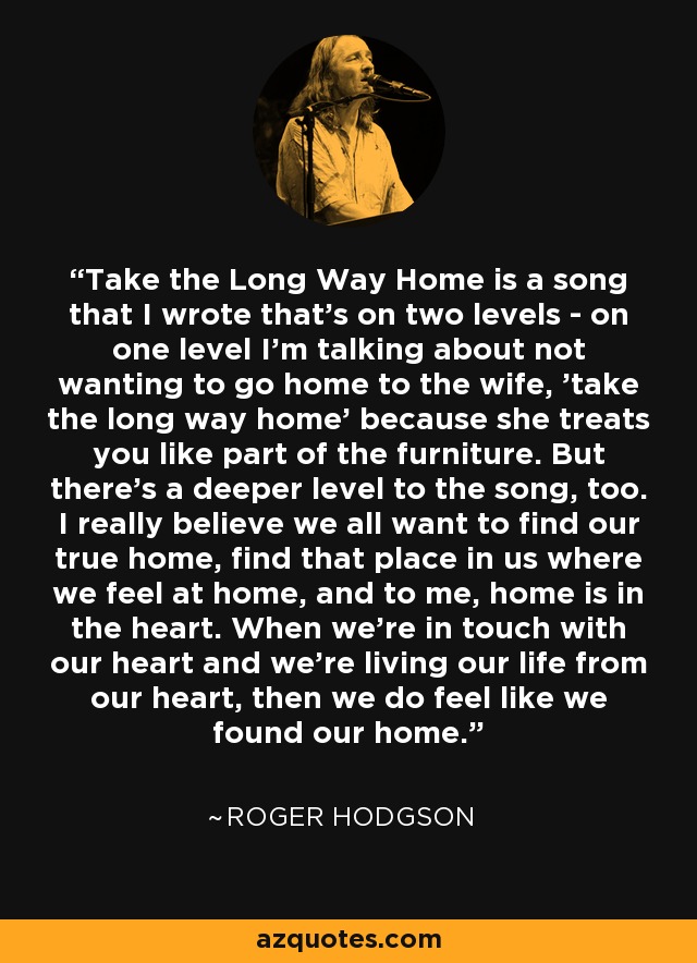 Take the Long Way Home is a song that I wrote that's on two levels - on one level I'm talking about not wanting to go home to the wife, 'take the long way home' because she treats you like part of the furniture. But there's a deeper level to the song, too. I really believe we all want to find our true home, find that place in us where we feel at home, and to me, home is in the heart. When we’re in touch with our heart and we're living our life from our heart, then we do feel like we found our home. - Roger Hodgson