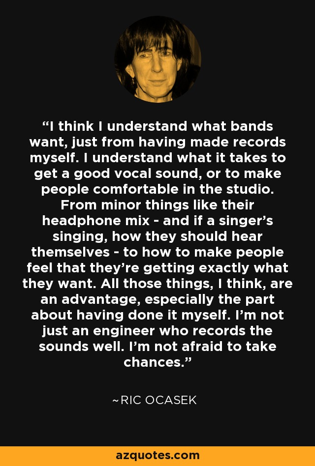 I think I understand what bands want, just from having made records myself. I understand what it takes to get a good vocal sound, or to make people comfortable in the studio. From minor things like their headphone mix - and if a singer's singing, how they should hear themselves - to how to make people feel that they're getting exactly what they want. All those things, I think, are an advantage, especially the part about having done it myself. I'm not just an engineer who records the sounds well. I'm not afraid to take chances. - Ric Ocasek