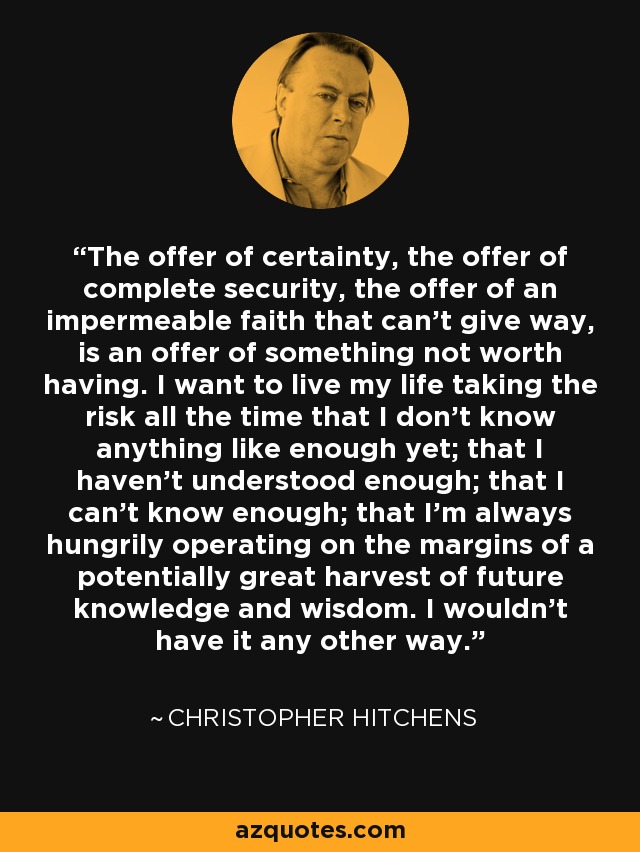 The offer of certainty, the offer of complete security, the offer of an impermeable faith that can’t give way, is an offer of something not worth having. I want to live my life taking the risk all the time that I don’t know anything like enough yet; that I haven’t understood enough; that I can’t know enough; that I’m always hungrily operating on the margins of a potentially great harvest of future knowledge and wisdom. I wouldn’t have it any other way. - Christopher Hitchens