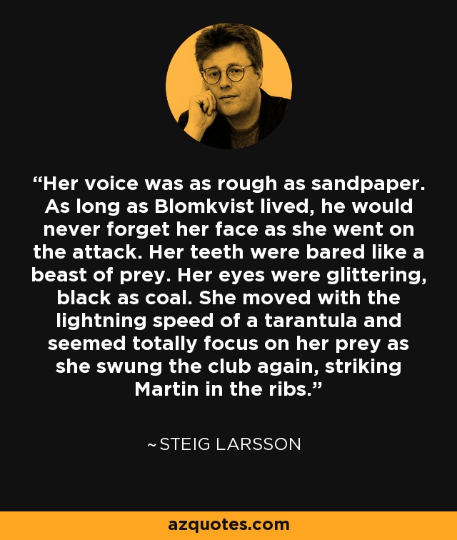 Her voice was as rough as sandpaper. As long as Blomkvist lived, he would never forget her face as she went on the attack. Her teeth were bared like a beast of prey. Her eyes were glittering, black as coal. She moved with the lightning speed of a tarantula and seemed totally focus on her prey as she swung the club again, striking Martin in the ribs. - Steig Larsson