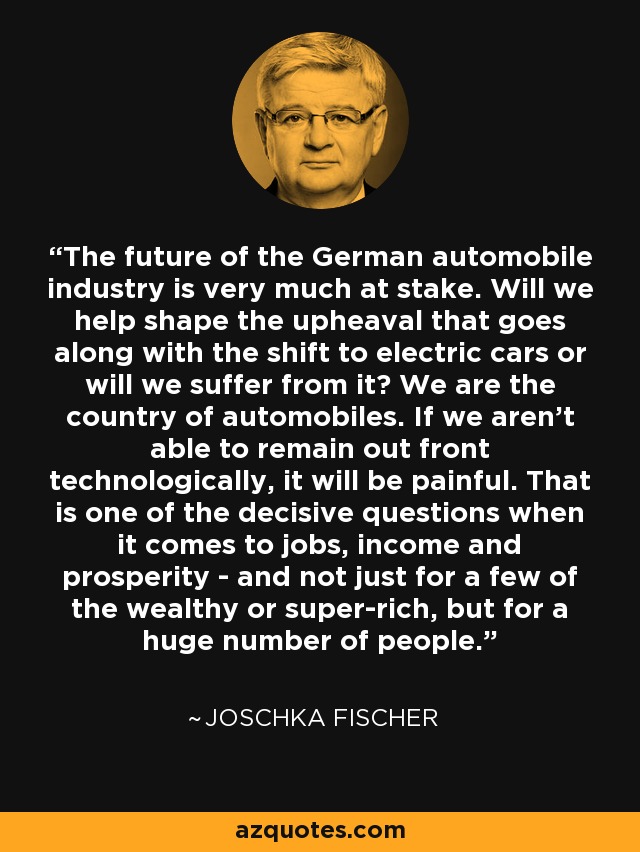 The future of the German automobile industry is very much at stake. Will we help shape the upheaval that goes along with the shift to electric cars or will we suffer from it? We are the country of automobiles. If we aren't able to remain out front technologically, it will be painful. That is one of the decisive questions when it comes to jobs, income and prosperity - and not just for a few of the wealthy or super-rich, but for a huge number of people. - Joschka Fischer