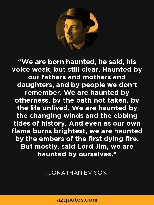 We are born haunted, he said, his voice weak, but still clear. Haunted by our fathers and mothers and daughters, and by people we don't remember. We are haunted by otherness, by the path not taken, by the life unlived. We are haunted by the changing winds and the ebbing tides of history. And even as our own flame burns brightest, we are haunted by the embers of the first dying fire. But mostly, said Lord Jim, we are haunted by ourselves. - Jonathan Evison