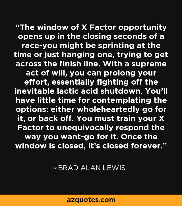 The window of X Factor opportunity opens up in the closing seconds of a race-you might be sprinting at the time or just hanging one, trying to get across the finish line. With a supreme act of will, you can prolong your effort, essentially fighting off the inevitable lactic acid shutdown. You'll have little time for contemplating the options: either wholeheartedly go for it, or back off. You must train your X Factor to unequivocally respond the way you want-go for it. Once the window is closed, it's closed forever. - Brad Alan Lewis