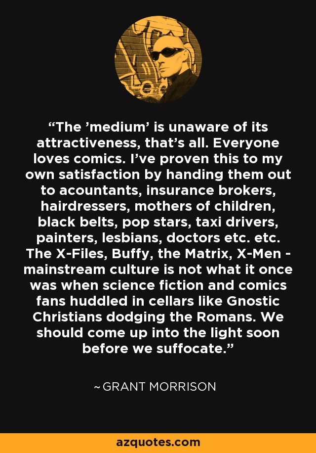 The 'medium' is unaware of its attractiveness, that's all. Everyone loves comics. I've proven this to my own satisfaction by handing them out to acountants, insurance brokers, hairdressers, mothers of children, black belts, pop stars, taxi drivers, painters, lesbians, doctors etc. etc. The X-Files, Buffy, the Matrix, X-Men - mainstream culture is not what it once was when science fiction and comics fans huddled in cellars like Gnostic Christians dodging the Romans. We should come up into the light soon before we suffocate. - Grant Morrison