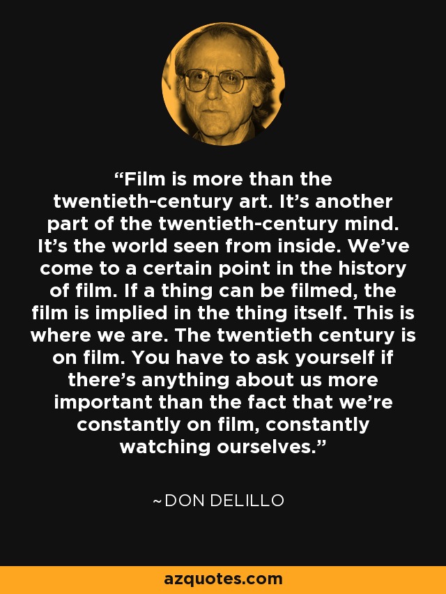Film is more than the twentieth-century art. It's another part of the twentieth-century mind. It's the world seen from inside. We've come to a certain point in the history of film. If a thing can be filmed, the film is implied in the thing itself. This is where we are. The twentieth century is on film. You have to ask yourself if there's anything about us more important than the fact that we're constantly on film, constantly watching ourselves. - Don DeLillo