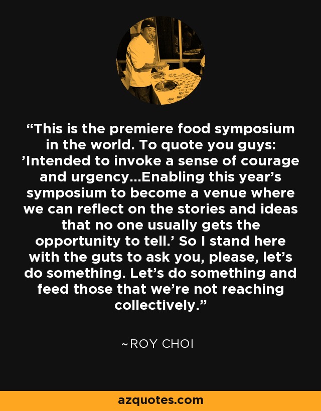 This is the premiere food symposium in the world. To quote you guys: 'Intended to invoke a sense of courage and urgency...Enabling this year's symposium to become a venue where we can reflect on the stories and ideas that no one usually gets the opportunity to tell.' So I stand here with the guts to ask you, please, let's do something. Let's do something and feed those that we're not reaching collectively. - Roy Choi