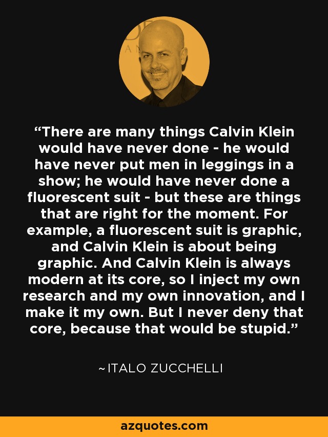 There are many things Calvin Klein would have never done - he would have never put men in leggings in a show; he would have never done a fluorescent suit - but these are things that are right for the moment. For example, a fluorescent suit is graphic, and Calvin Klein is about being graphic. And Calvin Klein is always modern at its core, so I inject my own research and my own innovation, and I make it my own. But I never deny that core, because that would be stupid. - Italo Zucchelli