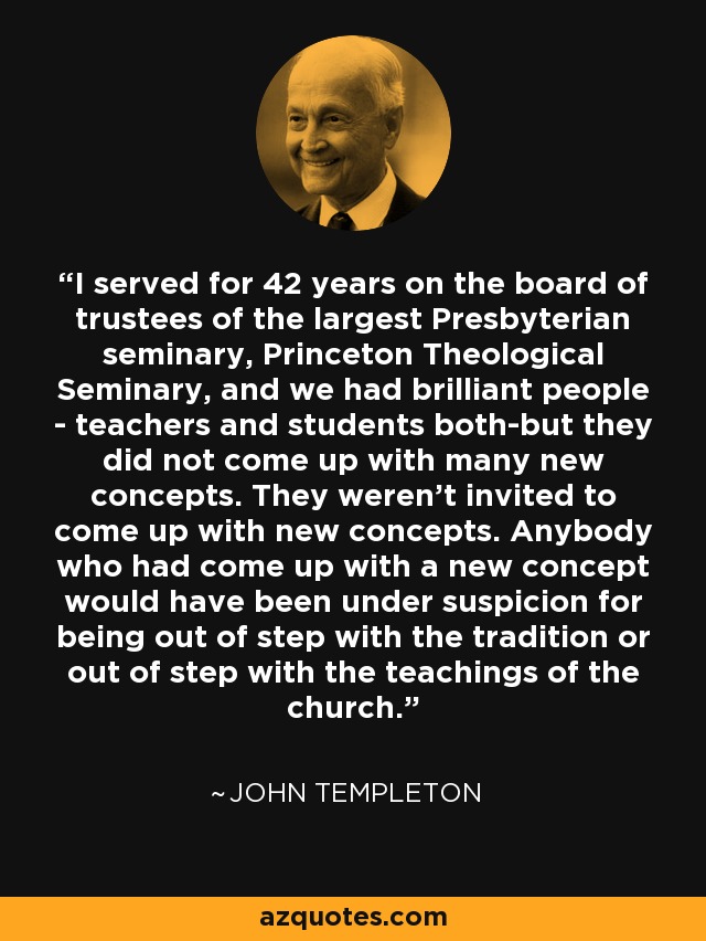 I served for 42 years on the board of trustees of the largest Presbyterian seminary, Princeton Theological Seminary, and we had brilliant people - teachers and students both-but they did not come up with many new concepts. They weren't invited to come up with new concepts. Anybody who had come up with a new concept would have been under suspicion for being out of step with the tradition or out of step with the teachings of the church. - John Templeton